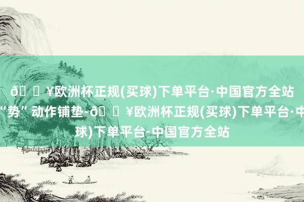 🔥欧洲杯正规(买球)下单平台·中国官方全站莫得淡季的“势”动作铺垫-🔥欧洲杯正规(买球)下单平台·中国官方全站