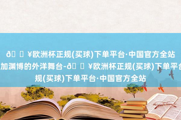 🔥欧洲杯正规(买球)下单平台·中国官方全站助力企业走向愈加渊博的外洋舞台-🔥欧洲杯正规(买球)下单平台·中国官方全站