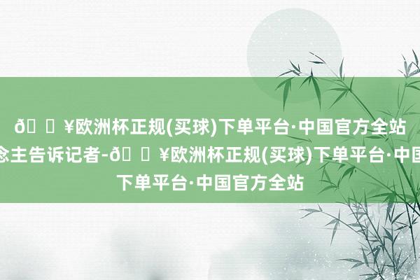 🔥欧洲杯正规(买球)下单平台·中国官方全站知情东说念主告诉记者-🔥欧洲杯正规(买球)下单平台·中国官方全站