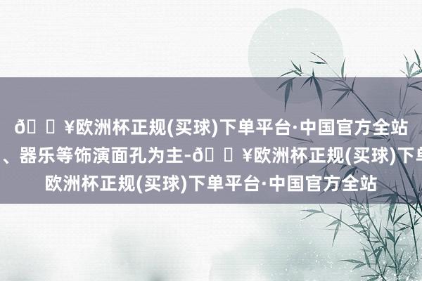 🔥欧洲杯正规(买球)下单平台·中国官方全站以声乐、跳舞、戏剧、器乐等饰演面孔为主-🔥欧洲杯正规(买球)下单平台·中国官方全站