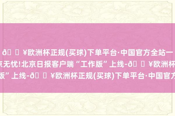 🔥欧洲杯正规(买球)下单平台·中国官方全站一图读懂|一端在手,在京无忧!北京日报客户端“工作版”上线-🔥欧洲杯正规(买球)下单平台·中国官方全站