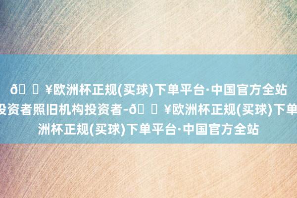 🔥欧洲杯正规(买球)下单平台·中国官方全站也无论是个东谈主投资者照旧机构投资者-🔥欧洲杯正规(买球)下单平台·中国官方全站