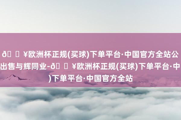 🔥欧洲杯正规(买球)下单平台·中国官方全站公司24年7月出售与辉同业-🔥欧洲杯正规(买球)下单平台·中国官方全站