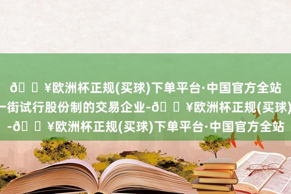 🔥欧洲杯正规(买球)下单平台·中国官方全站是当先在中华交易第一街试行股份制的交易企业-🔥欧洲杯正规(买球)下单平台·中国官方全站