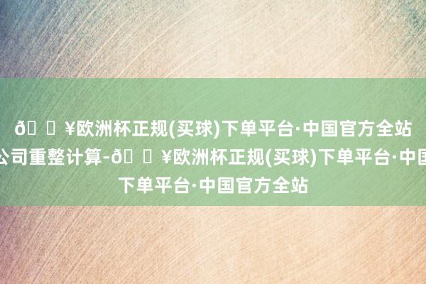 🔥欧洲杯正规(买球)下单平台·中国官方全站裁定批准公司重整计算-🔥欧洲杯正规(买球)下单平台·中国官方全站