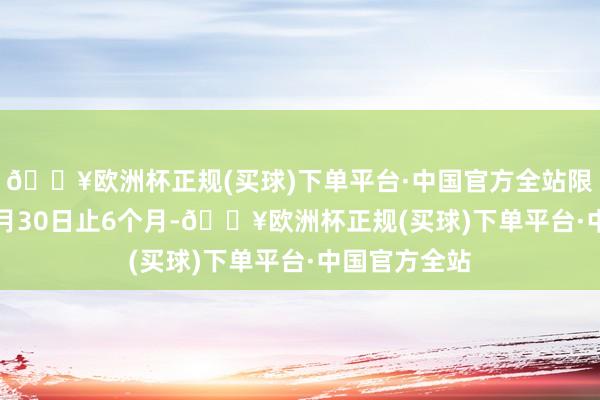 🔥欧洲杯正规(买球)下单平台·中国官方全站限制2024年9月30日止6个月-🔥欧洲杯正规(买球)下单平台·中国官方全站