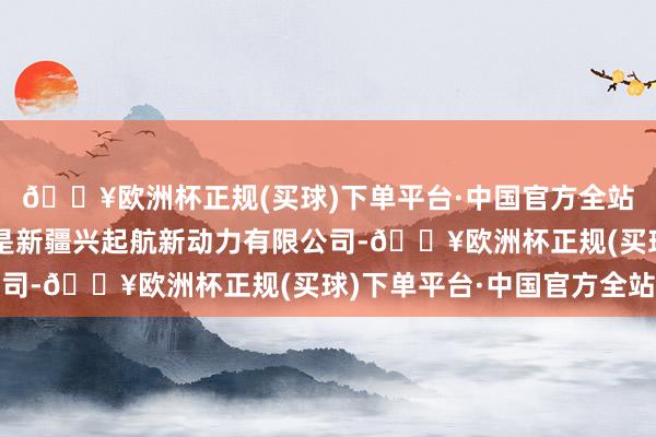 🔥欧洲杯正规(买球)下单平台·中国官方全站整整三亿呢！招倡导是新疆兴起航新动力有限公司-🔥欧洲杯正规(买球)下单平台·中国官方全站