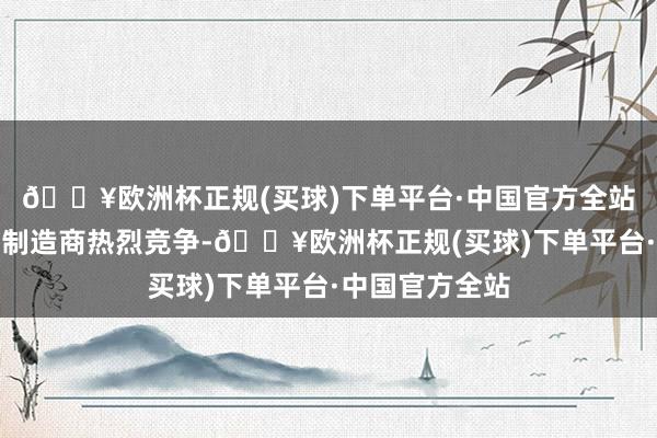 🔥欧洲杯正规(买球)下单平台·中国官方全站和全球的电板制造商热烈竞争-🔥欧洲杯正规(买球)下单平台·中国官方全站