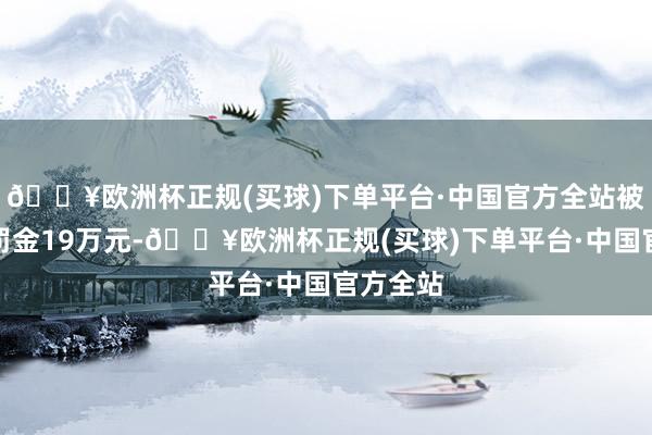 🔥欧洲杯正规(买球)下单平台·中国官方全站被告戒并罚金19万元-🔥欧洲杯正规(买球)下单平台·中国官方全站