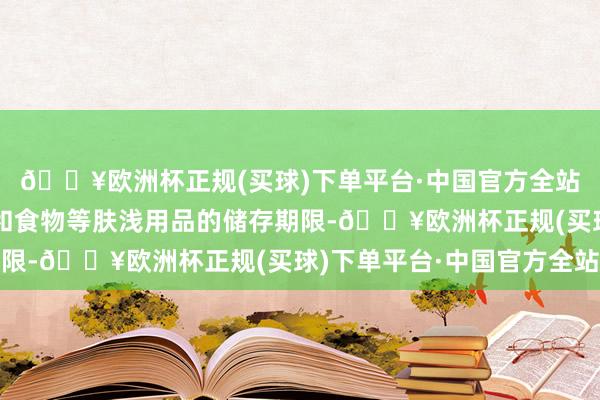 🔥欧洲杯正规(买球)下单平台·中国官方全站了解化妆品、洗发水和食物等肤浅用品的储存期限-🔥欧洲杯正规(买球)下单平台·中国官方全站