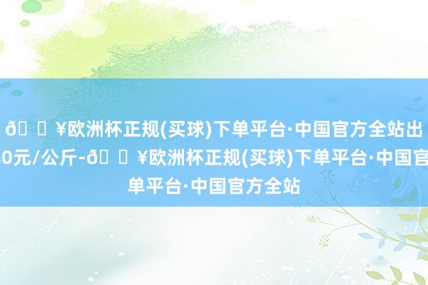 🔥欧洲杯正规(买球)下单平台·中国官方全站出入12.80元/公斤-🔥欧洲杯正规(买球)下单平台·中国官方全站