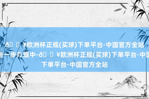 🔥欧洲杯正规(买球)下单平台·中国官方全站案件正在进一步办理中-🔥欧洲杯正规(买球)下单平台·中国官方全站