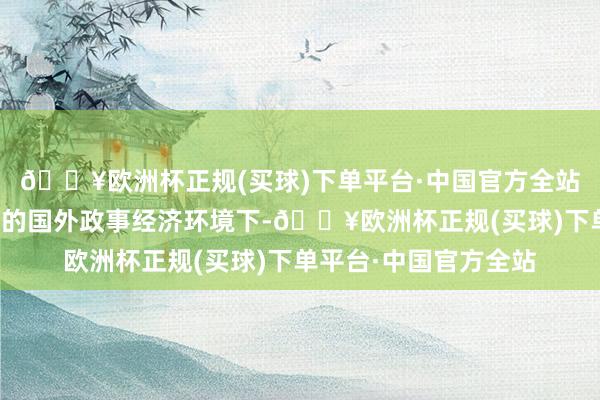 🔥欧洲杯正规(买球)下单平台·中国官方全站共同探讨在刻下复杂的国外政事经济环境下-🔥欧洲杯正规(买球)下单平台·中国官方全站