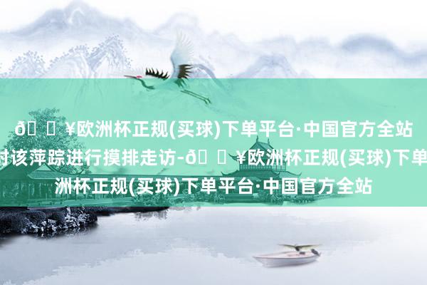 🔥欧洲杯正规(买球)下单平台·中国官方全站商场监管部门立即对该萍踪进行摸排走访-🔥欧洲杯正规(买球)下单平台·中国官方全站