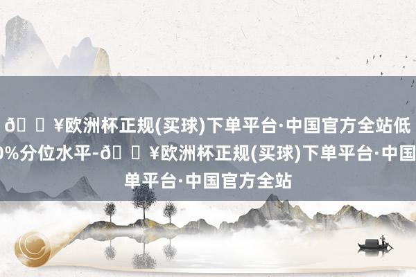 🔥欧洲杯正规(买球)下单平台·中国官方全站低于历史40%分位水平-🔥欧洲杯正规(买球)下单平台·中国官方全站