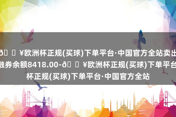 🔥欧洲杯正规(买球)下单平台·中国官方全站卖出金额0.00元；融券余额8418.00-🔥欧洲杯正规(买球)下单平台·中国官方全站