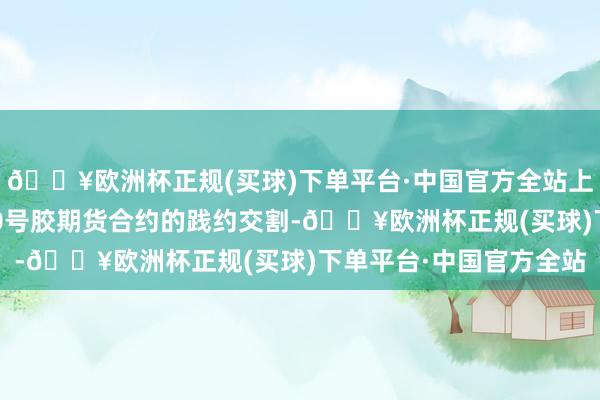 🔥欧洲杯正规(买球)下单平台·中国官方全站上述产物可用于我中心20号胶期货合约的践约交割-🔥欧洲杯正规(买球)下单平台·中国官方全站