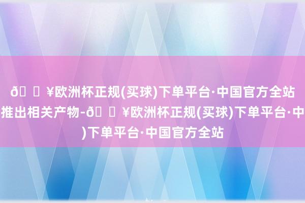 🔥欧洲杯正规(买球)下单平台·中国官方全站但关于是否推出相关产物-🔥欧洲杯正规(买球)下单平台·中国官方全站