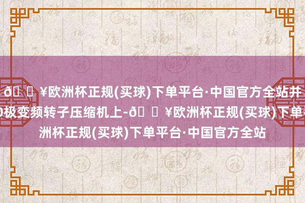 🔥欧洲杯正规(买球)下单平台·中国官方全站并通过哄骗在15槽10极变频转子压缩机上-🔥欧洲杯正规(买球)下单平台·中国官方全站