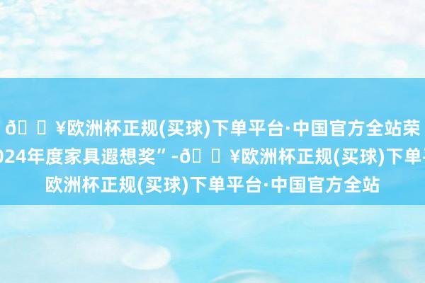 🔥欧洲杯正规(买球)下单平台·中国官方全站荣获“红棉遐想奖·2024年度家具遐想奖”-🔥欧洲杯正规(买球)下单平台·中国官方全站