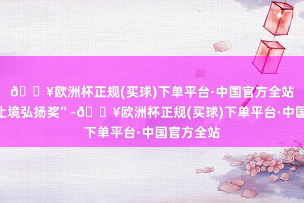 🔥欧洲杯正规(买球)下单平台·中国官方全站被授予“止境弘扬奖”-🔥欧洲杯正规(买球)下单平台·中国官方全站