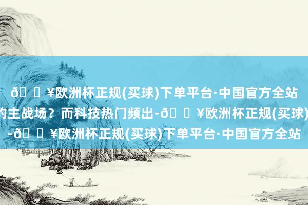 🔥欧洲杯正规(买球)下单平台·中国官方全站科技线照旧资金逐利的主战场？而科技热门频出-🔥欧洲杯正规(买球)下单平台·中国官方全站