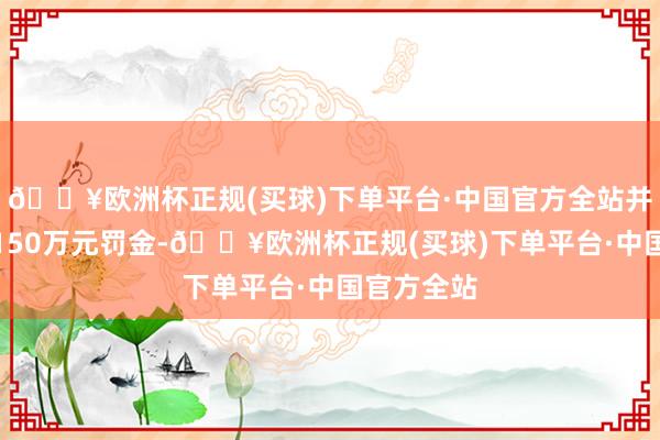 🔥欧洲杯正规(买球)下单平台·中国官方全站并鉴识处以150万元罚金-🔥欧洲杯正规(买球)下单平台·中国官方全站