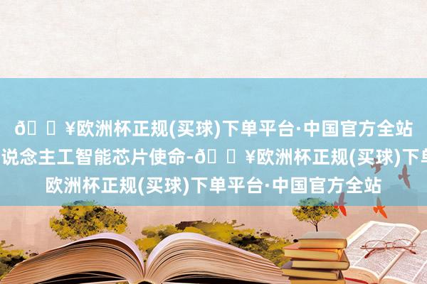 🔥欧洲杯正规(买球)下单平台·中国官方全站微软等公司礼聘为东说念主工智能芯片使命-🔥欧洲杯正规(买球)下单平台·中国官方全站