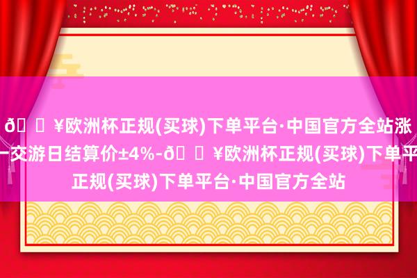 🔥欧洲杯正规(买球)下单平台·中国官方全站涨跌停板幅度为上一交游日结算价±4%-🔥欧洲杯正规(买球)下单平台·中国官方全站