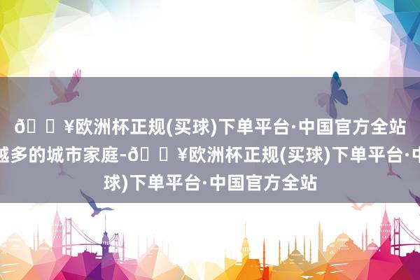 🔥欧洲杯正规(买球)下单平台·中国官方全站影响着越来越多的城市家庭-🔥欧洲杯正规(买球)下单平台·中国官方全站