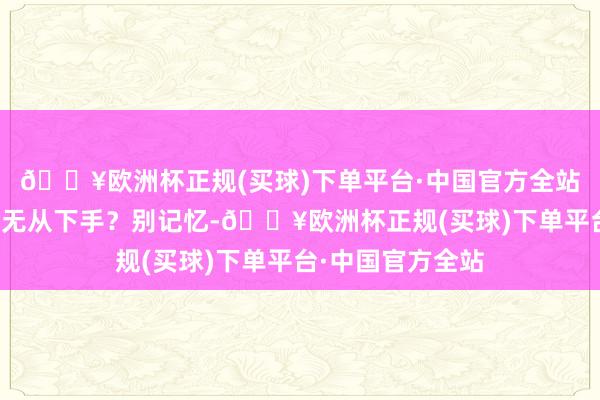 🔥欧洲杯正规(买球)下单平台·中国官方全站你是否曾经感到无从下手？别记忆-🔥欧洲杯正规(买球)下单平台·中国官方全站