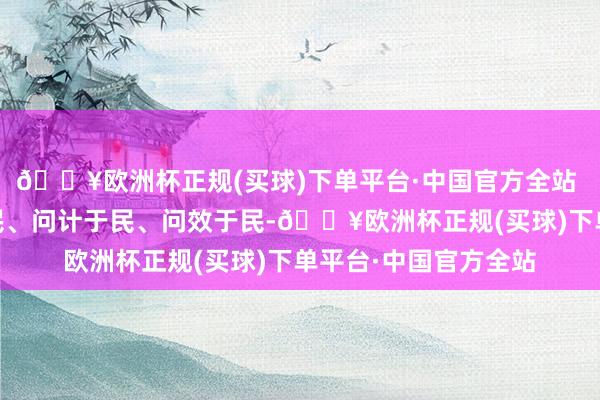 🔥欧洲杯正规(买球)下单平台·中国官方全站  街说念相持问需于民、问计于民、问效于民-🔥欧洲杯正规(买球)下单平台·中国官方全站