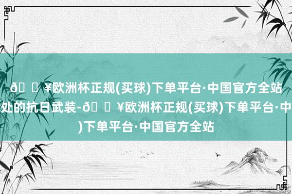 🔥欧洲杯正规(买球)下单平台·中国官方全站谐和伙同那处的抗日武装-🔥欧洲杯正规(买球)下单平台·中国官方全站