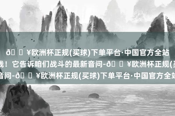 🔥欧洲杯正规(买球)下单平台·中国官方全站几乎便是咱们的生命线！它告诉咱们战斗的最新音问-🔥欧洲杯正规(买球)下单平台·中国官方全站