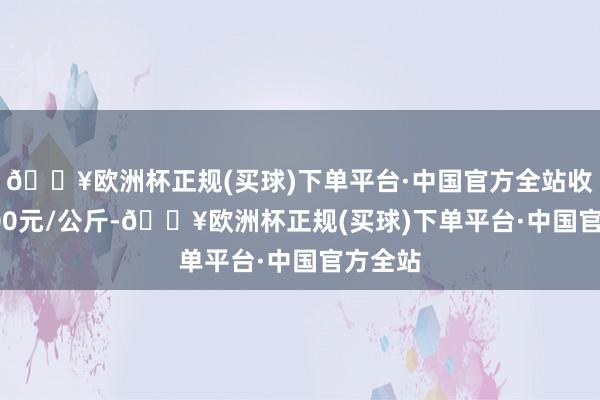 🔥欧洲杯正规(买球)下单平台·中国官方全站收支23.00元/公斤-🔥欧洲杯正规(买球)下单平台·中国官方全站