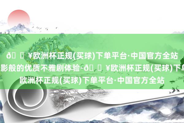 🔥欧洲杯正规(买球)下单平台·中国官方全站给不雅众营造出类电影般的优质不雅剧体验-🔥欧洲杯正规(买球)下单平台·中国官方全站