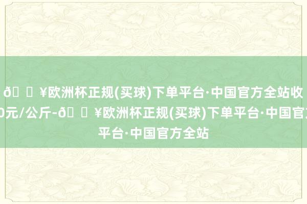 🔥欧洲杯正规(买球)下单平台·中国官方全站收支2.30元/公斤-🔥欧洲杯正规(买球)下单平台·中国官方全站