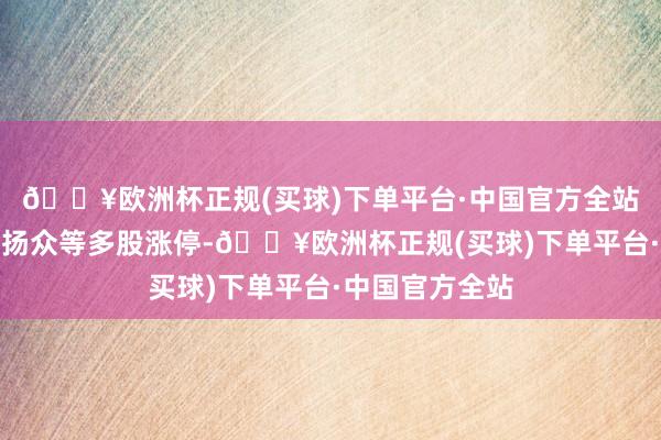 🔥欧洲杯正规(买球)下单平台·中国官方全站世界秀、华联扬众等多股涨停-🔥欧洲杯正规(买球)下单平台·中国官方全站