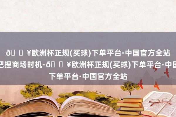 🔥欧洲杯正规(买球)下单平台·中国官方全站通过精确把捏商场时机-🔥欧洲杯正规(买球)下单平台·中国官方全站