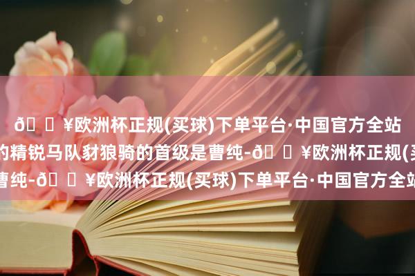 🔥欧洲杯正规(买球)下单平台·中国官方全站曹操辖下最有战斗力的精锐马队豺狼骑的首级是曹纯-🔥欧洲杯正规(买球)下单平台·中国官方全站