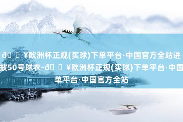 🔥欧洲杯正规(买球)下单平台·中国官方全站进球球员身披50号球衣-🔥欧洲杯正规(买球)下单平台·中国官方全站