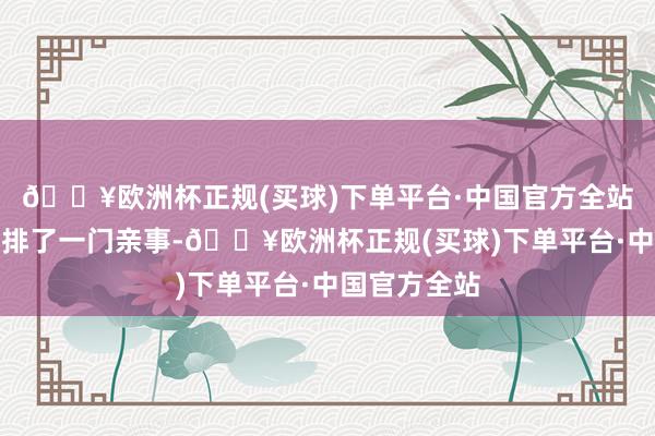 🔥欧洲杯正规(买球)下单平台·中国官方全站父母给她安排了一门亲事-🔥欧洲杯正规(买球)下单平台·中国官方全站