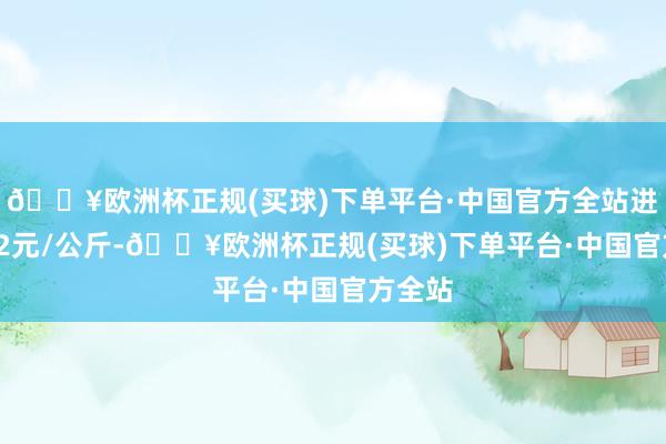 🔥欧洲杯正规(买球)下单平台·中国官方全站进出1.92元/公斤-🔥欧洲杯正规(买球)下单平台·中国官方全站