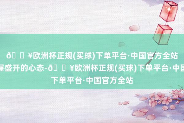 🔥欧洲杯正规(买球)下单平台·中国官方全站咱们要保握盛开的心态-🔥欧洲杯正规(买球)下单平台·中国官方全站