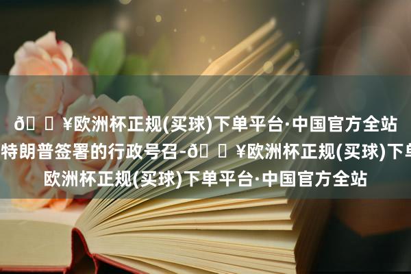 🔥欧洲杯正规(买球)下单平台·中国官方全站该使命组将凭证总统特朗普签署的行政号召-🔥欧洲杯正规(买球)下单平台·中国官方全站