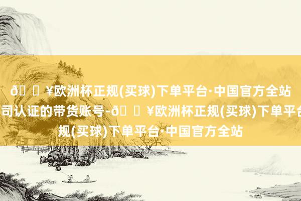 🔥欧洲杯正规(买球)下单平台·中国官方全站它们多为核子公司认证的带货账号-🔥欧洲杯正规(买球)下单平台·中国官方全站