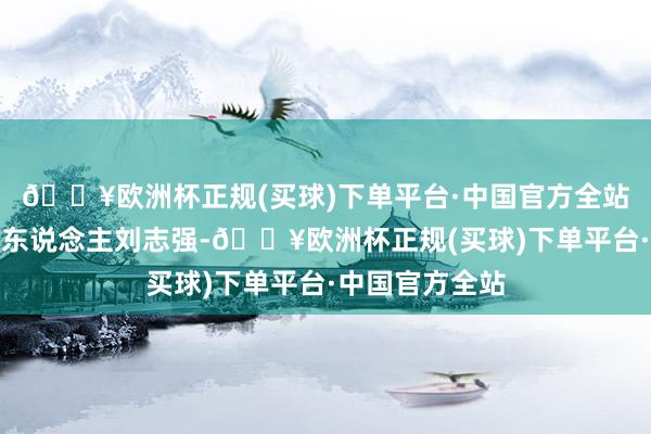 🔥欧洲杯正规(买球)下单平台·中国官方全站并讯问了被告东说念主刘志强-🔥欧洲杯正规(买球)下单平台·中国官方全站