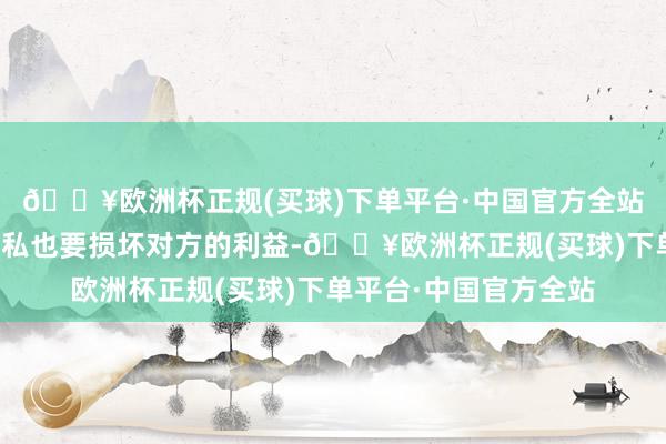 🔥欧洲杯正规(买球)下单平台·中国官方全站互相之间即即是不自私也要损坏对方的利益-🔥欧洲杯正规(买球)下单平台·中国官方全站