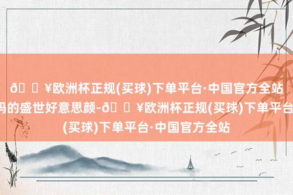 🔥欧洲杯正规(买球)下单平台·中国官方全站我只可看到我妈的盛世好意思颜-🔥欧洲杯正规(买球)下单平台·中国官方全站