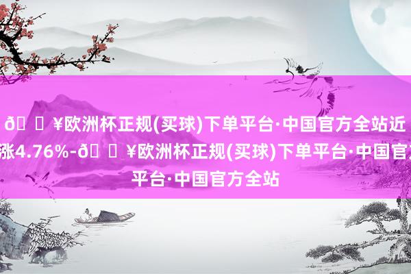 🔥欧洲杯正规(买球)下单平台·中国官方全站近1年高涨4.76%-🔥欧洲杯正规(买球)下单平台·中国官方全站